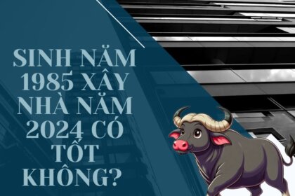 Sinh năm 1985 xây nhà năm 2024 có tốt không? Phong thủy nhà ở
